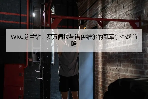 WRC芬兰站：罗万佩拉与诺伊维尔的冠军争夺战前瞻