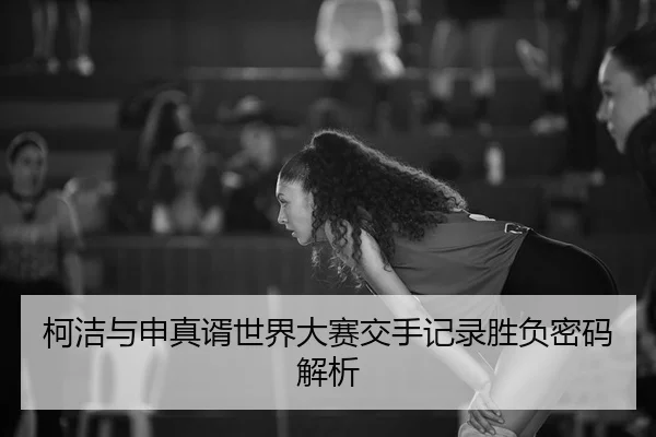 柯洁与申真谞世界大赛交手记录胜负密码解析