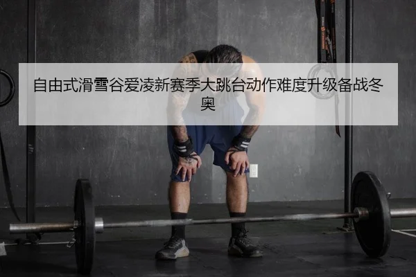 自由式滑雪谷爱凌新赛季大跳台动作难度升级备战冬奥